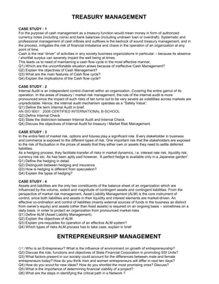TREASURY MANAGEMENT
CASE STUDY : 1
For the purpose of cash management as a treasury function would mean money in form of authorized
currency notes (including coins) and bank balances (including undrawn loan or overdraft). Systematic and
professional management of cash inflows and outflows is the bedrock of sound treasury management, and in
the process, mitigates the risk of financial imbalance and chaos in the operation of an organization at any
point of time.
Cash is the real “driver” of activities in any society business organizations in particular – because its absence
/ shortfall surplus can severely impact the well being at times.
This leads us to need of maintaining a cash flow cycle in the most effective manner.
Q1) Which are the uncomfortable situation arises because of ineffective Cash Management?
Q2) Explain the objectives of Cash Management?
Q3) What are the main features of Cash flow cycle?
Q4) Explain the implications of the Cash flow cycle?
CASE STUDY : 2
Internal Audit is an independent control channel within an organization. Covering the entire gamut of its
operation. In the areas of treasury / market risk management, the role of the internal audit is more
pronounced since the impact of such risks of ten turns out to be very severe as volatilities across markets are
unpredictable. Hence, the internal audit mechanism operates as a “Safety Value”.
Q1) Define the term Internal Audit in brief.
AN ISO 9001 : 2008 CERTIFIED INTERNATIONAL B-SCHOOL
Q2) Define Internal Check.
Q3) State the distinction between Internal Audit and Internal Check.
Q4) Discuss the objectives of Internal Audit for treasury / Market Risk Management.
CASE STUDY : 3
In the entire field of market risk, options and futures play a significant role. Every stakeholder in business
and commerce is exposed to the different types of risk. One important risk that the stakeholders are exposed
to the risk of fluctuation in the prices of assets that they either own or assets they need to settle deferred
liabilities.
As a hedging process, they facilitate transfer of risks in market dynamics, i.e. interest rate risk, liquidity risk,
currency risk etc. As has been aptly said however, ‘A perfect hedge is available only in a Japanese garden”.
Q1) Define the hedging in detail.
Q2) Distinguish between hedging and insurance.
Q3) How is hedging is different from speculation?
Q4) Explain the types of hedging?
CASE STUDY : 4
Assets and liabilities are the only two constituents of the balance sheet of an organization which are
influenced by the volume, extent and magnitude of contingent assets and contingent liabilities. From the
perspective of market risk management, Asset Liability Management (ALM) is the core instrument of
control, since both liabilities and assets in their liquidity and interest elements are market-driven. An
effective co-ordination and control of liabilities (mainly external sources of funds in the business as distinct
from owner’s equity) and assets (other than fixed assets) is required on an ongoing basis – sometimes on a
daily basis, in order to protect an organization from pronounced market risks.
Q1) Define ALM (Asset Liability Management).
Q2) Explain the objectives of ALM.
Q3) Explain pre-requisites for operation of an effective ALM system?
Q4) Which types of risks ALM process has to take case, explain in brief
ENTREPRENEURSHIP MANAGEMENT
Q1) Who is an Entrepreneur? What is the influence of environment on growth of entrepreneurship?
Q2) Discuss the role, functions and objectives of State Financial Corporation in promoting SSI Units?
Q3) What factors present in our society could account for the differences between male and female
entrepreneurs today? How do you think men and women entrepreneurs will differ in next ten days?
Q4) How do you scout for new ideas? How do you shortlist the most promising ones? Discuss?
Q5) What is the importance of determining financial viability of a project?
Q6) What are the steps in identifying the critical path in a Network ?
 