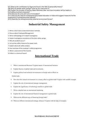 Q7) What is the contribution by Sigmund Freud in the field of personality theory?
Q8) Why do people resist change? How do you overcome it?
Q9) Explain the process of framing ‘Basic Business Idea’ and how innovation will be helpful in
formulating business proposals?
Q10) Discuss the pros and cons of innovation?
Q11) Discuss the need for entrepreneurship based education in India and suggest measures for the
sustenance of entrepreneurship attitude?
Q12) Describe the entrepreneurship external environment forces?
Industrial Safety Management
1. Write a short note on decontamination methods.
2. Discuss about Employee/Management.
3. Write methodology of In-depth Investigation
4. Explain investigation procedures of the door safety swings
5. Why do accidents occur?
6. List out key safety measures for power tools.
7. Explain about job safety analysis.
8. Give overview of the employer’s safety programme.
9. What is assessment of the hazards
10. What is a chemical hazard
International Trade
1. What is international Business? Explain nature of international business.
2. Explain theories of global trade and investments.
3. Explain political and technical environments in Europe and its effects on
Global trade.
4. How does the cultural environment in a country affect on global trade? Explain with suitable example.
5. Explain the role of international strategic management.
6. Explain the significance of technology transfers in global trade.
7. Write a detailed note on international marketing.
8. Explain the role of international financial management in global trade.
9. What are the different ways of financing foreign trade?
10. What are different international strategic alliances? Explain with the help of examples.
MATERIALS MANAGEMENT
 