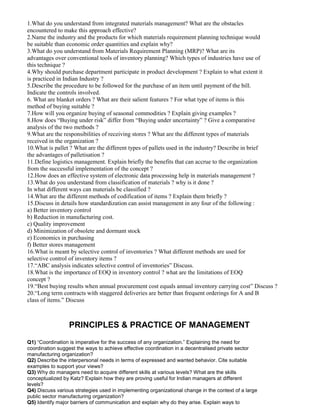 1.What do you understand from integrated materials management? What are the obstacles
encountered to make this approach effective?
2.Name the industry and the products for which materials requirement planning technique would
be suitable than economic order quantities and explain why?
3.What do you understand from Materials Requirement Planning (MRP)? What are its
advantages over conventional tools of inventory planning? Which types of industries have use of
this technique ?
4.Why should purchase department participate in product development ? Explain to what extent it
is practiced in Indian Industry ?
5.Describe the procedure to be followed for the purchase of an item until payment of the bill.
Indicate the controls involved.
6. What are blanket orders ? What are their salient features ? For what type of items is this
method of buying suitable ?
7.How will you organize buying of seasonal commodities ? Explain giving examples ?
8.How does “Buying under risk” differ from “Buying under uncertainty” ? Give a comparative
analysis of the two methods ?
9.What are the responsibilities of receiving stores ? What are the different types of materials
received in the organization ?
10.What is pallet ? What are the different types of pallets used in the industry? Describe in brief
the advantages of palletisation ?
11.Define logistics management. Explain briefly the benefits that can accrue to the organization
from the successful implementation of the concept ?
12.How does an effective system of electronic data processing help in materials management ?
13.What do you understand from classification of materials ? why is it done ?
In what different ways can materials be classified ?
14.What are the different methods of codification of items ? Explain them briefly ?
15.Discuss in details how standardization can assist management in any four of the following :
a) Better inventory control
b) Reduction in manufacturing cost.
c) Quality improvement
d) Minimization of obsolete and dormant stock
e) Economics in purchasing
f) Better stores management
16.What is meant by selective control of inventories ? What different methods are used for
selective control of inventory items ?
17.“ABC analysis indicates selective control of inventories” Discuss.
18.What is the importance of EOQ in inventory control ? what are the limitations of EOQ
concept ?
19.“Best buying results when annual procurement cost equals annual inventory carrying cost” Discuss ?
20.“Long term contracts with staggered deliveries are better than frequent orderings for A and B
class of items.” Discuss
PRINCIPLES & PRACTICE OF MANAGEMENT
Q1) “Coordination is imperative for the success of any organization.” Explaining the need for
coordination suggest the ways to achieve effective coordination in a decentralised private sector
manufacturing organization?
Q2) Describe the interpersonal needs in terms of expressed and wanted behavior. Cite suitable
examples to support your views?
Q3) Why do managers need to acquire different skills at various levels? What are the skills
conceptualized by Katz? Explain how they are proving useful for Indian managers at different
levels?
Q4) Discuss various strategies used in implementing organizational change in the context of a large
public sector manufacturing organization?
Q5) Identify major barriers of communication and explain why do they arise. Explain ways to
 