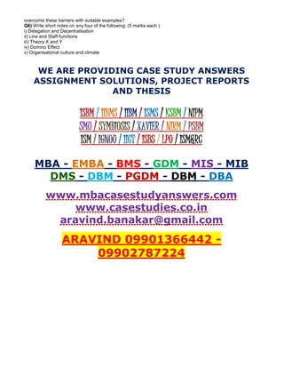 overcome these barriers with suitable examples?
Q6) Write short notes on any four of the following: (5 marks each )
i) Delegation and Decentralisation
ii) Line and Staff functions
iii) Theory X and Y
iv) Domino Effect
v) Organisational culture and climate
WE ARE PROVIDING CASE STUDY ANSWERS
ASSIGNMENT SOLUTIONS, PROJECT REPORTS
AND THESIS
ISBM / IIBMS / IIBM / ISMS / KSBM / NIPM
SMU / SYMBIOSIS / XAVIER / NIRM / PSBM
ISM / IGNOU / IICT / ISBS / LPU / ISM&RC
MBA - EMBA - BMS - GDM - MIS - MIB
DMS - DBM - PGDM - DBM - DBA
www.mbacasestudyanswers.com
www.casestudies.co.in
aravind.banakar@gmail.com
ARAVIND 09901366442 -
09902787224
 