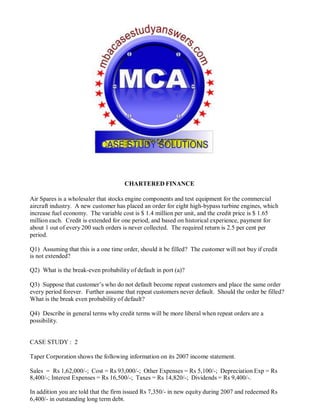 CHARTERED FINANCE
Air Spares is a wholesaler that stocks engine components and test equipment for the commercial
aircraft industry. A new customer has placed an order for eight high-bypass turbine engines, which
increase fuel economy. The variable cost is $ 1.4 million per unit, and the credit price is $ 1.65
million each. Credit is extended for one period, and based on historical experience, payment for
about 1 out of every 200 such orders is never collected. The required return is 2.5 per cent per
period.
Q1) Assuming that this is a one time order, should it be filled? The customer will not buy if credit
is not extended?
Q2) What is the break-even probability of default in port (a)?
Q3) Suppose that customer’s who do not default become repeat customers and place the same order
every period forever. Further assume that repeat customers never default. Should the order be filled?
What is the break even probability of default?
Q4) Describe in general terms why credit terms will be more liberal when repeat orders are a
possibility.
CASE STUDY : 2
Taper Corporation shows the following information on its 2007 income statement.
Sales = Rs 1,62,000/-; Cost = Rs 93,000/-; Other Expenses = Rs 5,100/-; Depreciation Exp = Rs
8,400/-; Interest Expenses = Rs 16,500/-; Taxes = Rs 14,820/-; Dividends = Rs 9,400/-.
In addition you are told that the firm issued Rs 7,350/- in new equity during 2007 and redeemed Rs
6,400/- in outstanding long term debt.
 