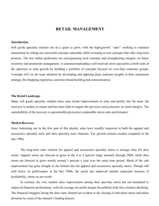 RETAIL MANAGEMENT
Introduction
Soft goods specialty retailers are on a quest to grow, with the high-growth ``stars’’ working to maintain
momentum by rolling out successful concepts nationally while investing in new concepts that offer long-term
promise. The less stellar performers are reinvigorating tired concepts and strengthening margins via better
inventory and promotion management. A saturated marketplace will motivate more specialists at both ends of
the spectrum to seek growth by building a portfolio of concepts focused on ever-finer customer groups.
Concepts will vie for more attention by developing and applying deep customer insights to their assortment
strategy, the shopping experience, and store brand building and communication.
The Retail Landscape
Many soft goods specialty retailers have seen recent improvements in sales and profits, but for most, the
recovery is modest in nature and has done little to negate the pervasive price pressure on retail margins. The
sustainability of the recovery is questionable given poor comparable stores sales performance.
Modest Recovery
Since bottoming out in the first part of this decade, sales have steadily improved in both the apparel and
accessories specialty store and shoe specialty store channels. Yet, growth remains modest compared to the
late 1990s.
The long-term sales outlook for apparel and accessories specialty stores is stronger than for shoe
stores. Apparel stores are forecast to grow in the 4 to 5 percent range annually through 2008, while shoe
stores are forecast to grow mostly around 1 percent a year over the same time period. Much of the sale
improvement has gone straight to the bottom line for apparel and accessories specialty stores. Though still
well below its performance in the late 1990s, the sector has improved another important measure of
profitability, return on net worth.
In contrast, the very modest sales improvement among shoe specialty stores has not translated to
improved financial performance, with the average net profit margin for publicly held shoe retailers declining.
The financial struggles facing the shoe store channel are evident in the closing of individual stores and entire
divisions by some of the channel’s leading players.
 
