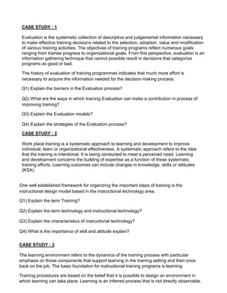CASE STUDY : 1
Evaluation is the systematic collection of descriptive and judgemental information necessary
to make effective training decisions related to the selection, adoption, value and modification
of various training activities. The objectives of training programs reflect numerous goals
ranging from trainee progress to organizational goals. From this perspective, evaluation is an
information gathering technique that cannot possible result in decisions that categorize
programs as good or bad.
The history of evaluation of training programmes indicates that much more effort is
necessary to acquire the information needed for the decision making process.
Q1) Explain the barriers in the Evaluation process?
Q2) What are the ways in which training Evaluation can make a contribution in process of
improving training?
Q3) Explain the Evaluation models?
Q4) Explain the strategies of the Evaluation process?
CASE STUDY : 2
Work place training is a systematic approach to learning and development to improve
individual, team or organizational effectiveness. A systematic approach refers to the idea
that the training is intentional. It is being conducted to meet a perceived need. Learning
and development concerns the building of expertise as a function of these systematic
training efforts. Learning outcomes can include changes in knowledge, skills or attitudes
(KSA).
One well established framework for organizing the important steps of training is the
instructional design model based in the instructional technology area.
Q1) Explain the term Training?
Q2) Explain the term technology and instructional technology?
Q3) Explain the characteristics of instructional technology?
Q4) What is the importance of skill and attitude explain?
CASE STUDY : 3
The learning environment refers to the dynamics of the training process with particular
emphasis on those components that support learning in the training setting and then once
back on the job. The basic foundation for instructional training programs is learning.
Training procedures are based on the belief that it is possible to design an environment in
which learning can take place. Learning is an inferred process that is not directly observable.
 