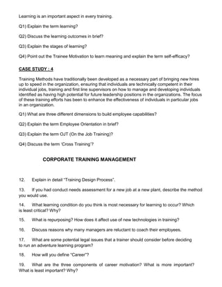 Learning is an important aspect in every training.
Q1) Explain the term learning?
Q2) Discuss the learning outcomes in brief?
Q3) Explain the stages of learning?
Q4) Point out the Trainee Motivation to learn meaning and explain the term self-efficacy?
CASE STUDY : 4
Training Methods have traditionally been developed as a necessary part of bringing new hires
up to speed in the organization, ensuring that individuals are technically competent in their
individual jobs, training and first line supervisors on how to manage and developing individuals
identified as having high potential for future leadership positions in the organizations. The focus
of these training efforts has been to enhance the effectiveness of individuals in particular jobs
in an organization.
Q1) What are three different dimensions to build employee capabilities?
Q2) Explain the term Employee Orientation in brief?
Q3) Explain the term OJT (On the Job Training)?
Q4) Discuss the term ‘Cross Training’?
CORPORATE TRAINING MANAGEMENT
12. Explain in detail “Training Design Process”.
13. If you had conduct needs assessment for a new job at a new plant, describe the method
you would use.
14. What learning condition do you think is most necessary for learning to occur? Which
is least critical? Why?
15. What is repurposing? How does it affect use of new technologies in training?
16. Discuss reasons why many managers are reluctant to coach their employees.
17. What are some potential legal issues that a trainer should consider before deciding
to run an adventure learning program?
18. How will you define “Career”?
19. What are the three components of career motivation? What is more important?
What is least important? Why?
 