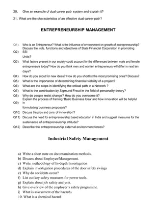 20. Give an example of dual career path system and explain it?
21. What are the characteristics of an effective dual career path?
ENTREPRENEURSHIP MANAGEMENT
Q1) Who is an Entrepreneur? What is the influence of environment on growth of entrepreneurship?
Q2)
Discuss the role, functions and objectives of State Financial Corporation in promoting
SSI
Units?
Q3) What factors present in our society could account for the differences between male and female
entrepreneurs today? How do you think men and women entrepreneurs will differ in next ten
days?
Q4) How do you scout for new ideas? How do you shortlist the most promising ones? Discuss?
Q5) What is the importance of determining financial viability of a project?
Q6) What are the steps in identifying the critical path in a Network ?
Q7) What is the contribution by Sigmund Freud in the field of personality theory?
Q8) Why do people resist change? How do you overcome it?
Q9)
Explain the process of framing ‘Basic Business Idea’ and how innovation will be helpful
in
formulating business proposals?
Q10) Discuss the pros and cons of innovation?
Q11) Discuss the need for entrepreneurship based education in India and suggest measures for the
sustenance of entrepreneurship attitude?
Q12) Describe the entrepreneurship external environment forces?
Industrial Safety Management
a) Write a short note on decontamination methods.
b) Discuss about Employee/Management.
c) Write methodology of In-depth Investigation
d) Explain investigation procedures of the door safety swings
e) Why do accidents occur?
f) List out key safety measures for power tools.
g) Explain about job safety analysis.
h) Give overview of the employer’s safety programme.
i) What is assessment of the hazards
10. What is a chemical hazard
 