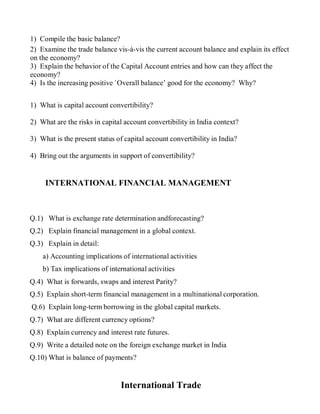 1) Compile the basic balance?
2) Examine the trade balance vis-à-vis the current account balance and explain its effect
on the economy?
3) Explain the behavior of the Capital Account entries and how can they affect the
economy?
4) Is the increasing positive `Overall balance’ good for the economy? Why?
1) What is capital account convertibility?
2) What are the risks in capital account convertibility in India context?
3) What is the present status of capital account convertibility in India?
4) Bring out the arguments in support of convertibility?
INTERNATIONAL FINANCIAL MANAGEMENT
Q.1) What is exchange rate determination andforecasting?
Q.2) Explain financial management in a global context.
Q.3) Explain in detail:
a) Accounting implications of international activities
b) Tax implications of international activities
Q.4) What is forwards, swaps and interest Parity?
Q.5) Explain short-term financial management in a multinational corporation.
Q.6) Explain long-term borrowing in the global capital markets.
Q.7) What are different currency options?
Q.8) Explain currency and interest rate futures.
Q.9) Write a detailed note on the foreign exchange market in India
Q.10) What is balance of payments?
International Trade
 