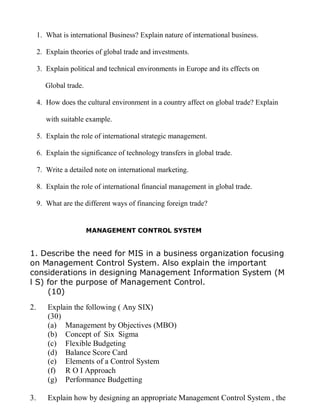 1. What is international Business? Explain nature of international business.
2. Explain theories of global trade and investments.
3. Explain political and technical environments in Europe and its effects on
Global trade.
4. How does the cultural environment in a country affect on global trade? Explain
with suitable example.
5. Explain the role of international strategic management.
6. Explain the significance of technology transfers in global trade.
7. Write a detailed note on international marketing.
8. Explain the role of international financial management in global trade.
9. What are the different ways of financing foreign trade?
MANAGEMENT CONTROL SYSTEM
1. Describe the need for MIS in a business organization focusing
on Management Control System. Also explain the important
considerations in designing Management Information System (M
l S) for the purpose of Management Control.
(10)
2. Explain the following ( Any SIX)
(30)
(a) Management by Objectives (MBO)
(b) Concept of Six Sigma
(c) Flexible Budgeting
(d) Balance Score Card
(e) Elements of a Control System
(f) R O I Approach
(g) Performance Budgetting
3. Explain how by designing an appropriate Management Control System , the
 