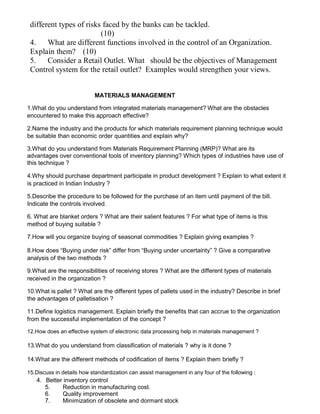 different types of risks faced by the banks can be tackled.
(10)
4. What are different functions involved in the control of an Organization.
Explain them? (10)
5. Consider a Retail Outlet. What should be the objectives of Management
Control system for the retail outlet? Examples would strengthen your views.
MATERIALS MANAGEMENT
1.What do you understand from integrated materials management? What are the obstacles
encountered to make this approach effective?
2.Name the industry and the products for which materials requirement planning technique would
be suitable than economic order quantities and explain why?
3.What do you understand from Materials Requirement Planning (MRP)? What are its
advantages over conventional tools of inventory planning? Which types of industries have use of
this technique ?
4.Why should purchase department participate in product development ? Explain to what extent it
is practiced in Indian Industry ?
5.Describe the procedure to be followed for the purchase of an item until payment of the bill.
Indicate the controls involved.
6. What are blanket orders ? What are their salient features ? For what type of items is this
method of buying suitable ?
7.How will you organize buying of seasonal commodities ? Explain giving examples ?
8.How does “Buying under risk” differ from “Buying under uncertainty” ? Give a comparative
analysis of the two methods ?
9.What are the responsibilities of receiving stores ? What are the different types of materials
received in the organization ?
10.What is pallet ? What are the different types of pallets used in the industry? Describe in brief
the advantages of palletisation ?
11.Define logistics management. Explain briefly the benefits that can accrue to the organization
from the successful implementation of the concept ?
12.How does an effective system of electronic data processing help in materials management ?
13.What do you understand from classification of materials ? why is it done ?
14.What are the different methods of codification of items ? Explain them briefly ?
15.Discuss in details how standardization can assist management in any four of the following :
4. Better inventory control
5. Reduction in manufacturing cost.
6. Quality improvement
7. Minimization of obsolete and dormant stock
 