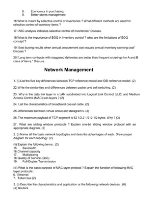 8. Economics in purchasing
9. Better stores management
16.What is meant by selective control of inventories ? What different methods are used for
selective control of inventory items ?
17.“ABC analysis indicates selective control of inventories” Discuss.
18.What is the importance of EOQ in inventory control ? what are the limitations of EOQ
concept ?
19.“Best buying results when annual procurement cost equals annual inventory carrying cost”
Discuss ?
20.“Long term contracts with staggered deliveries are better than frequent orderings for A and B
class of items.” Discuss.
Network Management
1. (i) List the five key differences between TCP reference model and OSI reference model. (2)
22.Write the similarities and differences between packet and cell switching. (2)
23. Why is the data link layer in a LAN subdivided into Logical Link Control (LLC) and Medium
Access Control (MAC) sub-layers ? (2)
24. List the characteristics of broadband coaxial cable. (2)
25.Differentiate between virtual circuit and datagram’s. (2)
26. The maximum payload of TCP segment is 62 1/2,2 1/212 1/2 bytes. Why ? (3)
27. What are sliding window protocols ? Explain one-bit sliding window protocol with an
appropriate diagram. (2)
2. (i) Name all the basic network topologies and describe advantages of each. Draw proper
diagram tor each topology. (2)
(ii) Explain the following terms : (2)
15. Bandwidth
16.Channel capacity
17. Multiplexing
18.Quality of Service (QoS)
19. Full-Duplex Transmission
(iii) What is the basic purpose of MAC layer protocol ? Explain the function of following MAC
layer protocols :
6. Ethernet
7. Token bus (2)
3. (i) Describe the characteristics and application or the following network devices : (6)
(a) Routers
 