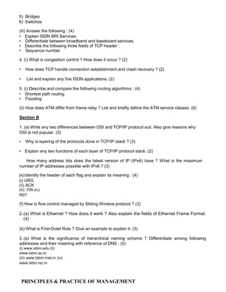 5) Bridges
6) Switches
(iii) Answer the following : (4)
• Explain ISDN BRI Services.
• Differentiate between broadband and baseboard services.
• Describe the following three fields of TCP header :
• Sequence number
4. (i) What is congestion control ? How does it occur ? (2)
• How does TCP handle connection establishment and crash recovery ? (2)
• List and explain any five ISDN applications. (2)
5. (i) Describe and compare the following routing algorithms : (4)
• Shortest path routing
• Flooding
(ii) How does ATM differ from frame relay ? List and briefly define the ATM service classes. (6)
Section B
1. (a) Write any two differences between OSI and TCP/IP protocol suit. Also give reasons why
OSI is not popular. (3)
• Why is layering of the protocols done in TCP/IP stack ? (3)
• Explain any two functions of each layer of TCP/IP protocol stack. (2)
How many address bits does the latest version of IP (IPv6) have ? What is the maximum
number of IP addresses possible with IPv6 ? (3)
(e)Identify the header of each flag and explain its meaning : (4)
(i) URG
(ii) ACK
(iii) FIN (iv)
RST
(f) How is flow control managed by Sliding Window protocol ? (3)
2.(a) What is Ethernet ? How does it work ? Also explain the fields of Ethernet Frame Format.
(4)
(b) What is First-Octet Rule ? Give an example to explain it. (3)
3. (a) What is the significance of hierarchical naming scheme ? Differentiate among following
addresses and their meaning with reference of DNS : (5)
(i) www.isbm.edu (ii)
www.isbm.ac.in
(iii) www.Isbm.rnet.in (iv)
www.isbm.nic.in
PRINCIPLES & PRACTICE OF MANAGEMENT
 