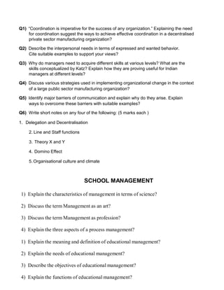 Q1) “Coordination is imperative for the success of any organization.” Explaining the need
for coordination suggest the ways to achieve effective coordination in a decentralised
private sector manufacturing organization?
Q2) Describe the interpersonal needs in terms of expressed and wanted behavior.
Cite suitable examples to support your views?
Q3) Why do managers need to acquire different skills at various levels? What are the
skills conceptualized by Katz? Explain how they are proving useful for Indian
managers at different levels?
Q4) Discuss various strategies used in implementing organizational change in the context
of a large public sector manufacturing organization?
Q5) Identify major barriers of communication and explain why do they arise. Explain
ways to overcome these barriers with suitable examples?
Q6) Write short notes on any four of the following: (5 marks each )
1. Delegation and Decentralisation
2. Line and Staff functions
3. Theory X and Y
4. Domino Effect
5. Organisational culture and climate
SCHOOL MANAGEMENT
1) Explain the characteristics of management in terms of science?
2) Discuss the term Management as an art?
3) Discuss the term Management as profession?
4) Explain the three aspects of a process management?
1) Explain the meaning and definition of educational management?
2) Explain the needs of educational management?
3) Describe the objectives of educational management?
4) Explain the functions of educational management?
 