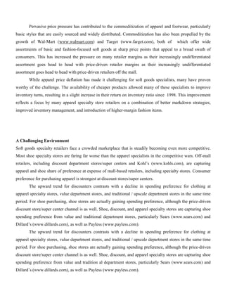 Pervasive price pressure has contributed to the commoditization of apparel and footwear, particularly
basic styles that are easily sourced and widely distributed. Commoditization has also been propelled by the
growth of Wal-Mart (www.walmart.com) and Target (www.farget.com), both of which offer wide
assortments of basic and fashion-focused soft goods at sharp price points that appeal to a broad swath of
consumers. This has increased the pressure on many retailer margins as their increasingly undifferentiated
assortment goes head to head with price-driven retailer margins as their increasingly undifferentiated
assortment goes head to head with price-driven retailers off the mall.
While apparel price deflation has made it challenging for soft goods specialists, many have proven
worthy of the challenge. The availability of cheaper products allowed many of these specialists to improve
inventory turns, resulting in a slight increase in their return on inventory ratio since 1998. This improvement
reflects a focus by many apparel specialty store retailers on a combination of better markdown strategies,
improved inventory management, and introduction of higher-margin fashion items.
A Challenging Environment
Soft goods specialty retailers face a crowded marketplace that is steadily becoming even more competitive.
Most shoe specialty stores are faring far worse than the apparel specialists in the competitive wars. Off-mall
retailers, including discount department stores/super centers and Kohl’s (www.kohls.com), are capturing
apparel and shoe share of preference at expense of mall-based retailers, including specialty stores. Consumer
preference for purchasing apparel is strongest at discount stores/super centers.
The upward trend for discounters contrasts with a decline in spending preference for clothing at
apparel specialty stores, value department stores, and traditional / upscale department stores in the same time
period. For shoe purchasing, shoe stores are actually gaining spending preference, although the price-driven
discount store/super center channel is as well. Shoe, discount, and apparel specialty stores are capturing shoe
spending preference from value and traditional department stores, particularly Sears (www.sears.com) and
Dillard’s (www.dillards.com), as well as Payless (www.payless.com).
The upward trend for discounters contrasts with a decline in spending preference for clothing at
apparel specialty stores, value department stores, and traditional / upscale department stores in the same time
period. For shoe purchasing, shoe stores are actually gaining spending preference, although the price-driven
discount store/super center channel is as well. Shoe, discount, and apparel specialty stores are capturing shoe
spending preference from value and tradition al department stores, particularly Sears (www.sears.com) and
Dillard’s (www.dillards.com), as well as Payless (www.payless.com).
 