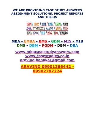 WE ARE PROVIDING CASE STUDY ANSWERS
ASSIGNMENT SOLUTIONS, PROJECT REPORTS
AND THESIS
ISBM / IIBMS / IIBM / ISMS / KSBM / NIPM
SMU / SYMBIOSIS / XAVIER / NIRM / PSBM
ISM / IGNOU / IICT / ISBS / LPU / ISM&RC
MBA - EMBA - BMS - GDM - MIS - MIB
DMS - DBM - PGDM - DBM - DBA
www.mbacasestudyanswers.com
www.casestudies.co.in
aravind.banakar@gmail.com
ARAVIND 09901366442 -
09902787224
 