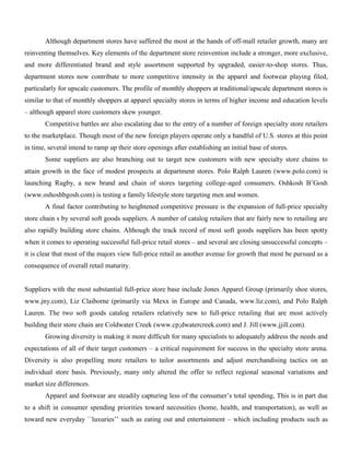 Although department stores have suffered the most at the hands of off-mall retailer growth, many are
reinventing themselves. Key elements of the department store reinvention include a stronger, more exclusive,
and more differentiated brand and style assortment supported by upgraded, easier-to-shop stores. Thus,
department stores now contribute to more competitive intensity in the apparel and footwear playing filed,
particularly for upscale customers. The profile of monthly shoppers at traditional/upscale department stores is
similar to that of monthly shoppers at apparel specialty stores in terms of higher income and education levels
– although apparel store customers skew younger.
Competitive battles are also escalating due to the entry of a number of foreign specialty store retailers
to the marketplace. Though most of the new foreign players operate only a handful of U.S. stores at this point
in time, several intend to ramp up their store openings after establishing an initial base of stores.
Some suppliers are also branching out to target new customers with new specialty store chains to
attain growth in the face of modest prospects at department stores. Polo Ralph Lauren (www.polo.com) is
launching Rugby, a new brand and chain of stores targeting college-aged consumers. Oshkosh B’Gosh
(www.oshoshbgosh.com) is testing a family lifestyle store targeting men and women.
A final factor contributing to heightened competitive pressure is the expansion of full-price specialty
store chain s by several soft goods suppliers. A number of catalog retailers that are fairly new to retailing are
also rapidly building store chains. Although the track record of most soft goods suppliers has been spotty
when it comes to operating successful full-price retail stores – and several are closing unsuccessful concepts –
it is clear that most of the majors view full-price retail as another avenue for growth that most be pursued as a
consequence of overall retail maturity.
Suppliers with the most substantial full-price store base include Jones Apparel Group (primarily shoe stores,
www.jny.com), Liz Claiborne (primarily via Mexx in Europe and Canada, www.liz.com), and Polo Ralph
Lauren. The two soft goods catalog retailers relatively new to full-price retailing that are most actively
building their store chain are Coldwater Creek (www.cp;dwatercreek.com) and J. Jill (www.jjill.com).
Growing diversity is making it more difficult for many specialists to adequately address the needs and
expectations of all of their target customers – a critical requirement for success in the specialty store arena.
Diversity is also propelling more retailers to tailor assortments and adjust merchandising tactics on an
individual store basis. Previously, many only altered the offer to reflect regional seasonal variations and
market size differences.
Apparel and footwear are steadily capturing less of the consumer’s total spending, This is in part due
to a shift in consumer spending priorities toward necessities (home, health, and transportation), as well as
toward new everyday ``luxuries’’ such as eating out and entertainment – which including products such as
 