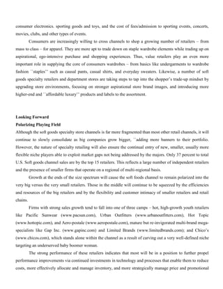 consumer electronics. sporting goods and toys, and the cost of fees/admission to sporting events, concerts,
movies, clubs, and other types of events.
Consumers are increasingly willing to cross channels to shop a growing number of retailers – from
mass to class – for apparel. They are more apt to trade down on staple wardrobe elements while trading up on
aspirational, ego-intensive purchase and shopping experiences. Thus, value retailers play an even more
important role in supplying the core of consumers wardrobes – from basics like undergarments to wardrobe
fashion ``staples’’ such as causal pants, casual shirts, and everyday sweaters. Likewise, a number of soft
goods specialty retailers and department stores are taking steps to tap into the shopper’s trade-up mindset by
upgrading store environments, focusing on stronger aspirational store brand images, and introducing more
higher-end and ``affordable luxury’’ products and labels to the assortment.
Looking Forward
Polarizing Playing Field
Although the soft goods specialty store channels is far more fragmented than most other retail channels, it will
continue to slowly consolidate as big companies grow bigger, ``adding more banners to their portfolio.
However, the nature of specialty retailing will also ensure the continual entry of new, smaller, usually more
flexible niche players able to exploit market gaps not being addressed by the majors. Only 37 percent to total
U.S. Soft goods channel sales are by the top 15 retailers. This reflects a large number of independent retailers
and the presence of smaller firms that operate on a regional of multi-regional basis.
Growth at the ends of the size spectrum will cause the soft foods channel to remain polarized into the
very big versus the very small retailers. Those in the middle will continue to be squeezed by the efficiencies
and resources of the big retailers and by the flexibility and customer intimacy of smaller retailers and retail
chains.
Firms with strong sales growth tend to fall into one of three camps – hot, high-growth youth retailers
like Pacific Sunwear (www.pacsun.com), Urban Outfitters (www.urbanoutfitters.com), Hot Topic
(www.hottopic.com), and Aero-postale (www.aeropostale.com), mature but re-invigorated multi-brand mega-
specialists like Gap Inc. (www.gapinc.com) and Limited Brands (www.limitedbrands.com); and Chico’s
(www.chicos.com), which stands alone within the channel as a result of carving out a very well-defined niche
targeting an underserved baby boomer woman.
The strong performance of these retailers indicates that most will be in a position to further propel
performance improvements via continued investments in technology and processes that enable them to reduce
costs, more effectively allocate and manage inventory, and more strategically manage price and promotional
 