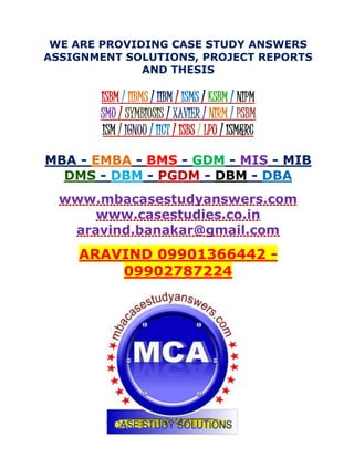 WE ARE PROVIDING CASE STUDY ANSWERS
ASSIGNMENT SOLUTIONS, PROJECT REPORTS
AND THESIS
ISBM / IIBMS / IIBM / ISMS / KSBM / NIPM
SMU / SYMBIOSIS / XAVIER / NIRM / PSBM
ISM / IGNOU / IICT / ISBS / LPU / ISM&RC
MBA - EMBA - BMS - GDM - MIS - MIB
DMS - DBM - PGDM - DBM - DBA
www.mbacasestudyanswers.com
www.casestudies.co.in
aravind.banakar@gmail.com
ARAVIND 09901366442 -
09902787224
 