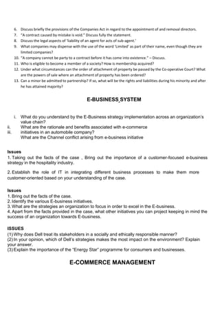 6. Discuss briefly the provisions of the Companies Act in regard to the appointment of and removal directors.
7. “A contract caused by mistake is void.” Discuss fully the statement.
8. Discuss the legal aspects of ‘liability of an agent for acts of sub-agent.’
9. What companies may dispense with the use of the word ‘Limited’ as part of their name, even though they are
limited companies?
10. “A company cannot be party to a contract before it has come into existence.” – Discuss.
11. Who is eligible to become a member of a society? How is membership acquired?
12. Under what circumstances can the order of attachment of property be passed by the Co-operative Court? What
are the powers of sale where an attachment of property has been ordered?
13. Can a minor be admitted to partnership? If so, what will be the rights and liabilities during his minority and after
he has attained majority?
E-BUSINESS SYSTEM
i. What do you understand by the E-Business strategy implementation across an organization’s
value chain?
ii. What are the rationale and benefits associated with e-commerce
iii. initiatives in an automobile company?
What are the Channel conflict arising from e-business initiative
Issues
1. Taking out the facts of the case , Bring out the importance of a customer-focused e-business
strategy in the hospitality industry.
2. Establish the role of IT in integrating different business processes to make them more
customer-oriented based on your understanding of the case.
Issues
1. Bring out the facts of the case.
2. Identify the various E-business initiatives.
3. What are the strategies an organization to focus in order to excel in the E-business.
4. Apart from the facts provided in the case, what other initiatives you can project keeping in mind the
success of an organization towards E-business.
ISSUES
(1) Why does Dell treat its stakeholders in a socially and ethically responsible manner?
(2) In your opinion, which of Dell’s strategies makes the most impact on the environment? Explain
your answer.
(3) Explain the importance of the “Energy Star” programme for consumers and businesses.
E-COMMERCE MANAGEMENT
 