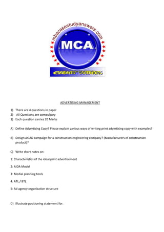 ADVERTISING MANAGEMENT
1) There are 4 questions in paper
2) All Questions are compulsory
3) Each question carries 20 Marks
A) Define Advertising Copy? Please explain various ways of writing print advertising copy with examples?
B) Design an AD campaign for a construction engineering company? (Manufacturers of construction
product)?
C) Write short notes on:
1: Characteristics of the ideal print advertisement
2: AIDA Model
3: Medial planning tools
4: ATL / BTL
5: Ad agency organization structure
D) Illustrate positioning statement for:
 