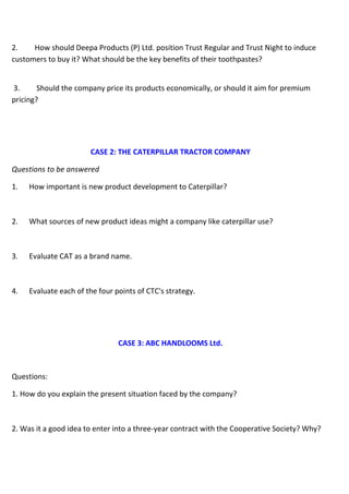2. How should Deepa Products (P) Ltd. position Trust Regular and Trust Night to induce
customers to buy it? What should be the key benefits of their toothpastes?
3. Should the company price its products economically, or should it aim for premium
pricing?
CASE 2: THE CATERPILLAR TRACTOR COMPANY
Questions to be answered
1. How important is new product development to Caterpillar?
2. What sources of new product ideas might a company like caterpillar use?
3. Evaluate CAT as a brand name.
4. Evaluate each of the four points of CTC's strategy.
CASE 3: ABC HANDLOOMS Ltd.
Questions:
1. How do you explain the present situation faced by the company?
2. Was it a good idea to enter into a three-year contract with the Cooperative Society? Why?
 