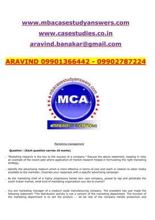 www.mbacasestudyanswers.com
www.casestudies.co.in
aravind.banakar@gmail.com
ARAVIND 09901366442 - 09902787224
Marketing management
Question : (Each question carries 10 marks)
. “Marketing research is the key to the success of a company.” Discuss the above statement, keeping in view
an example of the recent past where application of market research helped in formulating the right marketing
strategy.
. Identify the advertising medium which is more effective in terms of cost and reach in relation to other media
available to the marketer. Illustrate your responses with a specific advertising campaign.
. As the marketing chief of a highly progressive herbal skin care company, poised to tap and penetrate the
south Indian market, what kind of marketing organization you like to evolve?
. You are marketing manager of a medium sized manufacturing company. The president has just made the
following statement "The distribution activity is not a concern of the marketing department. The function of
the marketing department is to sell the product ... let be rest of the company handle production and
 