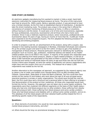 CASE STUDY (20 MARKS)
An electronic gadgets manufacturing firm wanted to market in India a small, hand-held
electronic instrument for measuring blood pressure at home. The price of the instrument
was fixed at around Rs. 3000 a piece. Being a specialty product, it was perceived to have
only a limited clientele. As the firm had no established channel of distribution, it decided to
take the direct-marketing route. The product was unique in the sense that it offered the
convenience of constant monitoring of blood pressure at home, in office or anywhere,
without having to visit the doctor. It could save a lot of time and inconvenience, especially
for busy professionals, executives, businessmen and all those who had a hectic work
schedule. Since it was a relatively expensive product, senior executives, professionals and
businessmen above 45 years of age, having an income of more than Rs. 15,000 per month
were expected to be the prospective buyers. The firm adopted the following procedure for
identifying and enlisting prospects.
In order to prepare a cold list, an advertisement of the product, along with a coupon, was
released in two leading business newspapers in Bombay. Interested individuals were asked to
fill up the printed coupon and send it to the firm within 10 days to get a free booklet on
management of blood pressure. Personal particulars relevant to identifying the ‘qualifying
prospects’ Such as income, age, profession, residential address and details of any health-
related problem were to be filled in the coupon. A majority of the people who responded were
found to be suffering from blood pressure, obesity or heart-related problems. A cold list of
about 5,000 individuals was generated on the basis of filled-in coupons. This list was further
scrutinized and names of individuals below 40 years of age and those who did not fulfil the
income criteria were dropped, as were the names of apparently non-serious respondents who
might have sent the coupon more out of curiosity. The residual list of about 3,500
respondents was treated as the hot list.
Another alternative to this newspaper ad approach, as suggested by the research agency was
to obtain a list of credit card holders from reputed banks such as ANZ Grindlays Bank,
Citibank, Canara Bank, State Bank of India and Bank of Baroda. The firm could then have
sorted out the names of card holders who were above the age of 40 and occupied senior
executive positions in private or public organizations. This would have formed the cold list.
Next, the firm could have sent a brochure and a personal letter to them offering to arrange a
free demonstration of the product at their residences. All those who responded would have
formed the hot list. However, this approach was not taken due to some logistic problems. The
respondents were then clustered into different segments on the basis of their health status :
those who had only mild blood pressure but no other problem; those suffering from obesity
and blood pressure both; those suffering from blood pressure and some cardiac problem;
those who had blood pressure and diabetes with or without some cardiac problem; and so on.
This database of all the listed people with their detailed health profiles helped the firm in
identifying specific needs of the respondents.
Questions :
vii. What elements of promotion mix would be more appropriate for the company to
market blood pressure instruments, and why?
viii. What should be the long run promotional strategy for the company?
 