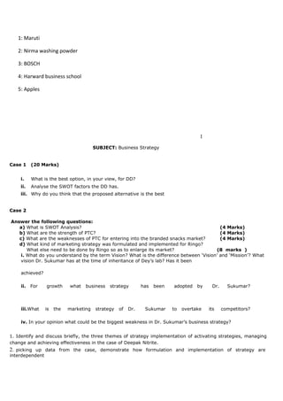 1: Maruti
2: Nirma washing powder
3: BOSCH
4: Harward business school
5: Apples
I
SUBJECT: Business Strategy
Case 1 (20 Marks)
i. What is the best option, in your view, for DD?
ii. Analyse the SWOT factors the DD has.
iii. Why do you think that the proposed alternative is the best
Case 2
Answer the following questions:
a) What is SWOT Analysis? (4 Marks)
b) What are the strength of PTC? (4 Marks)
c) What are the weaknesses of PTC for entering into the branded snacks market? (4 Marks)
d) What kind of marketing strategy was formulated and implemented for Ringo?
What else need to be done by Ringo so as to enlarge its market? (8 marks )
i. What do you understand by the term Vision? What is the difference between ‘Vision’ and ‘Mission’? What
vision Dr. Sukumar has at the time of inheritance of Dey’s lab? Has it been
achieved?
ii. For growth what business strategy has been adopted by Dr. Sukumar?
iii.What is the marketing strategy of Dr. Sukumar to overtake its competitors?
iv. In your opinion what could be the biggest weakness in Dr. Sukumar’s business strategy?
1. Identify and discuss briefly, the three themes of strategy implementation of activating strategies, managing
change and achieving effectiveness in the case of Deepak Nitrite.
2. picking up data from the case, demonstrate how formulation and implementation of strategy are
interdependent
 