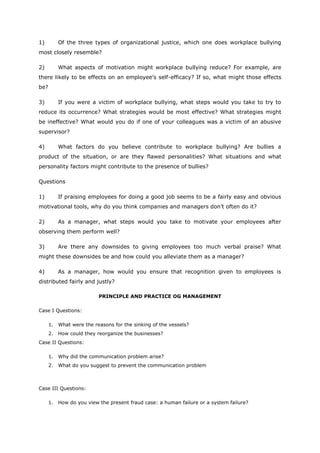 1) Of the three types of organizational justice, which one does workplace bullying
most closely resemble?
2) What aspects of motivation might workplace bullying reduce? For example, are
there likely to be effects on an employee’s self-efficacy? If so, what might those effects
be?
3) If you were a victim of workplace bullying, what steps would you take to try to
reduce its occurrence? What strategies would be most effective? What strategies might
be ineffective? What would you do if one of your colleagues was a victim of an abusive
supervisor?
4) What factors do you believe contribute to workplace bullying? Are bullies a
product of the situation, or are they flawed personalities? What situations and what
personality factors might contribute to the presence of bullies?
Questions
1) If praising employees for doing a good job seems to be a fairly easy and obvious
motivational tools, why do you think companies and managers don’t often do it?
2) As a manager, what steps would you take to motivate your employees after
observing them perform well?
3) Are there any downsides to giving employees too much verbal praise? What
might these downsides be and how could you alleviate them as a manager?
4) As a manager, how would you ensure that recognition given to employees is
distributed fairly and justly?
PRINCIPLE AND PRACTICE OG MANAGEMENT
Case I Questions:
1. What were the reasons for the sinking of the vessels?
2. How could they reorganize the businesses?
Case II Questions:
1. Why did the communication problem arise?
2. What do you suggest to prevent the communication problem
Case III Questions:
1. How do you view the present fraud case: a human failure or a system failure?
 