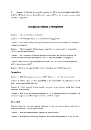 6. How can UPS justify the cost of a program like CIP if competitors like FedEx, DHL,
and the U.S. Postal Service don’t offer such programs? Does the program increase costs
or reduce UPS profits?
Principles and Practice of Management
Question 1 :- How communication crises arise?
Question 2 :- What Principal should do to calm down the angry parents?
Question 3 :- How school will regain its reputation? What services school should provide in order to
maintain its reputation?
Question 1 - What message did the foundry workers and the new engineer convey to each other
through their non-verbal behavior?
Question 2 - Mr. Vishwanath, the General Manager and President, was not often present at the
foundry. What could this non-verbal behavior mean to the workers and the new engineer?
Question 3. How could the engineer, the foundry workers and Mr. Vishwanath be more effective,
both verbally and nonverbally?
Question 4. What do you suggest that the engineer should do, after the hosing incident?
Questions
Question 1:- What advantages would accrue to CBS if it becomes a more diverse workplace?
Question 2:- Where would you have placed CBS on the organizational diversity continuum and
where would you place CBS now? Why?
Question 3:- Which approach (es) to pluralism best sums up the diversity policy that is being
developed at CBS? Explain
Question 4:- How do the attitudes of management at CBS as depicted in your case study affect the
company’s progress toward forming a more diverse workforce? Explain.
Questions
Question1. Based on this case, develop guidelines for improving communication with each of
different stakeholders, through better listening.
Question 2:- What are the essentials for the effective communication?
Question 3:- Write about McDonald marketing plan which they have implemented for the success?
 
