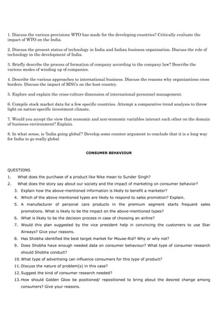 1. Discuss the various provisions WTO has made for the developing countries? Critically evaluate the
impact of WTO on the India.
2. Discuss the present status of technology in India and Indian business organization. Discuss the role of
technology in the development of India.
3. Briefly describe the process of formation of company according to the company law? Describe the
various modes of winding up of companies.
4. Describe the various approaches to international business. Discuss the reasons why organizations cross
borders. Discuss the impact of MNCs on the host country.
5. Explore and explain the cross-culture dimension of international personnel management.
6. Compile stock market data for a few specific countries. Attempt a comparative trend analysis to throw
light on nation-specific investment climate.
7. Would you accept the view that economic and non-economic variables interact each other on the domain
of business environment? Explain.
8. In what sense, is ‘India going global’? Develop some counter argument to conclude that it is a long way
for India to go really global
CONSUMER BEHAVIOUR
QUESTIONS
1. What does the purchase of a product like Nike mean to Sunder Singh?
2. What does the story say about our society and the impact of marketing on consumer behavior?
3. Explain how the above-mentioned information is likely to benefit a marketer?
4. Which of the above mentioned types are likely to respond to sales promotion? Explain.
5. A manufacturer of personal care products in the premium segment starts frequent sales
promotions. What is likely to be the impact on the above-mentioned types?
6. What is likely to be the decision process in case of choosing an airline?
7. Would this plan suggested by the vice president help in convincing the customers to use Star
Airways? Give your reasons.
8. Has Shobha identified the best target market for Mouse-Rid? Why or why not?
9. Does Shobha have enough needed data on consumer behaviour? What type of consumer research
should Shobha conduct?
10. What type of advertising can influence consumers for this type of product?
11. Discuss the nature of problem(s) in this case?
12. Suggest the kind of consumer research needed?
13. How should Golden Glow be positioned/ repositioned to bring about the desired change among
consumers? Give your reasons.
 