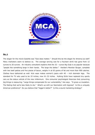 No. 1
The slogan for the movie Godzilla was “Size does matter.” Should this be the slogan for America as well?
Many marketers seem to believe so. The average serving size for a fountain drink has gone from 12
ounces to 20 ounces. An industry consultant explains that the 32 – ounce Big Gulp is so popular because
“people like something large in their hands. The large the better.” Hardee’s Monster Burger, complete
with two beef patties and five pieces of bacon, weighs in at 63 grams of fat and more than 900 calories.
Clothes have ballooned as well: Kick wear makes women’s jeans with 40 – inch diameter legs. The
standard for TV sets used to be 19 inches; now it’s 32 inches. Hulking SUVs have replaced tiny sports
cars as the status vehicle of the new millennium. One consumer psychologist theorizes that consuming
big things is reassuring: “Large things compensate for our vulnerability,” she says. “It gives us insulation.
The feeling that we’re less likely to die.” What’s up with our fascination with bigness? Is this a uniquely
American preference? Do you believe that “bigger’s better?” Is this a sound marketing strategy?
 