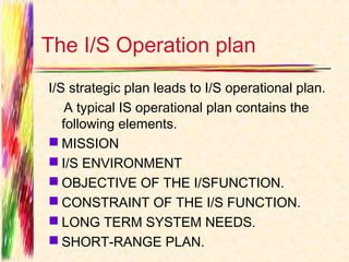 The I/S Operation plan
I/S strategic plan leads to I/S operational plan.
    A typical IS operational plan contains the
   following elements.
 MISSION
 I/S ENVIRONMENT
 OBJECTIVE OF THE I/SFUNCTION.
 CONSTRAINT OF THE I/S FUNCTION.
 LONG TERM SYSTEM NEEDS.
 SHORT-RANGE PLAN.
 