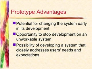 Prototype Advantages
 Potential for changing the system early
  in its development
 Opportunity to stop development on an
  unworkable system
 Possibility of developing a system that
  closely addresses users' needs and
  expectations
 
