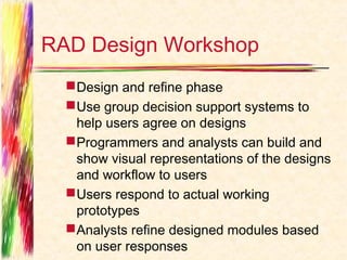 RAD Design Workshop
   Design and refine phase
   Use group decision support systems to
    help users agree on designs
   Programmers and analysts can build and
    show visual representations of the designs
    and workflow to users
   Users respond to actual working
    prototypes
   Analysts refine designed modules based
    on user responses
 