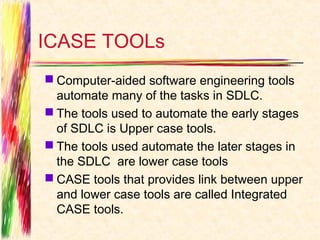 ICASE TOOLs
 Computer-aided software engineering tools
  automate many of the tasks in SDLC.
 The tools used to automate the early stages
  of SDLC is Upper case tools.
 The tools used automate the later stages in
  the SDLC are lower case tools
 CASE tools that provides link between upper
  and lower case tools are called Integrated
  CASE tools.
 