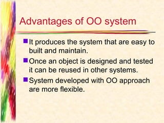 Advantages of OO system
 It produces the system that are easy to
  built and maintain.
 Once an object is designed and tested
  it can be reused in other systems.
 System developed with OO approach
  are more flexible.
 