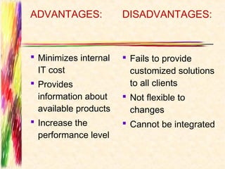 ADVANTAGES:            DISADVANTAGES:



 Minimizes internal    Fails to provide
  IT cost                customized solutions
 Provides               to all clients
  information about     Not flexible to
  available products     changes
 Increase the          Cannot be integrated
  performance level
 