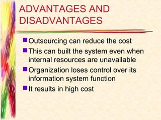 ADVANTAGES AND
DISADVANTAGES
 Outsourcing can reduce the cost
 This can built the system even when
  internal resources are unavailable
 Organization loses control over its
  information system function
 It results in high cost
 