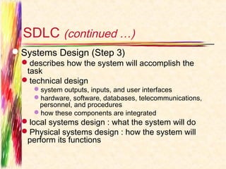 SDLC (continued …)
Systems Design (Step 3)
  describes how the system will accomplish the
   task
  technical design
     system outputs, inputs, and user interfaces
     hardware, software, databases, telecommunications,
      personnel, and procedures
     how these components are integrated
  local systems design : what the system will do
  Physical systems design : how the system will
   perform its functions
 