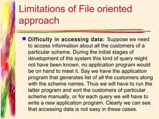 Limitations of File oriented
approach
 Difficulty in accessing data:  Suppose we need
  to access information about all the customers of a
  particular scheme. During the initial stages of
  development of the system this kind of query might
  not have been known, no application program would
  be on hand to meet it. Say we have the application
  program that generates list of all the customers along
  with the scheme names. Thus we will have to run the
  latter program and sort the customers of particular
  scheme manually, or for each query we will have to
  write a new application program. Clearly we can see
  that accessing data is not easy in these cases.
 