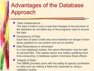 Advantages of the Database
Approach
 Data Independence : 
  The data is held in such a way that changes to the structure of
  the database do not effect any of the programs used to access
  the data.
 Consistency of Data :
  Each item of data is held only once therefore no danger of item
  being updated on one system and not on another. 
 Data Redundancy is minimised :
  In a non-database system, the same information may be held
  on several files. This wastes space and makes updating more
  time-consuming. A database system minimizes these effects. 
  Integrity of Data :
  The DBMS provides users with the ability to specify constraints
  on data such as making a field entry essential or using a
  validation routine. 
 