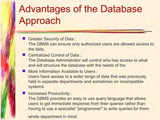 Advantages of the Database
Approach
 Greater Security of Data :
  The DBMS can ensure only authorized users are allowed access to
  the data.
 Centralized Control of Data :
  The Database Administrator will control who has access to what
  and will structure the database with the needs of the
 More Information Available to Users :
  Users have access to a wider range of data that was previously
  held in seperate departments and sometimes on incompatible
  systems. 
 Increased Productivity :
  The DBMS provides an easy to use query language that allows
  users to get immediate response from their queries rather than
  having to use a specialist "programmer" to write queries for them
   whole department in mind   
 