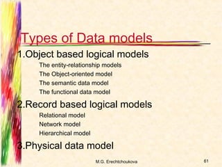 Types of Data models
1.Object based logical models
    The entity-relationship models
    The Object-oriented model
    The semantic data model
    The functional data model

2.Record based logical models
    Relational model
    Network model
    Hierarchical model

3.Physical data model
                         M.G. Erechtchoukova   61
 