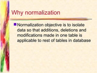 Why normalization
 Normalization objective is to isolate
  data so that additions, deletions and
  modifications made in one table is
  applicable to rest of tables in database
 