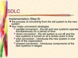 SDLC
Implementation (Step 6)
  the process of converting from the old system to the new
   system
  four major conversion strategies
     parallel conversion : the old and new systems operate
       simultaneously for a period of time
     direct conversion : the old system is cut off and the
       new systems is turned on at a certain point in time
     pilot conversion : introduces the new system in one
       part of the organization
     phased conversion : introduces components of the
       new systems in stages
 