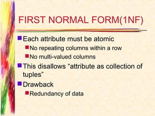 FIRST NORMAL FORM(1NF)
 Each attribute must be atomic
   No repeating columns within a row
   No multi-valued columns
 This disallows “attribute as collection of
  tuples”
 Drawback
   Redundancy of data
 