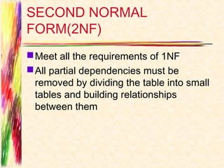 SECOND NORMAL
FORM(2NF)
 Meet all the requirements of 1NF
 All partial dependencies must be
  removed by dividing the table into small
  tables and building relationships
  between them
 