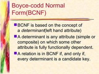 Boyce-codd Normal
Form(BCNF)
 BCNF is based on the concept of
  a determinant(left hand attribute)
 A determinant is any attribute (simple or
  composite) on which some other
  attribute is fully functionally dependent.
 A relation is in BCNF if, and only if,
  every determinant is a candidate key.
 