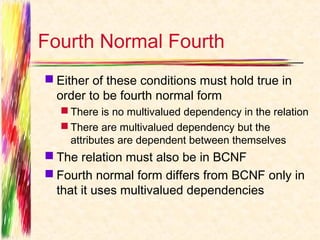 Fourth Normal Fourth
 Either of these conditions must hold true in
  order to be fourth normal form
   There is no multivalued dependency in the relation
   There are multivalued dependency but the
    attributes are dependent between themselves
 The relation must also be in BCNF
 Fourth normal form differs from BCNF only in
  that it uses multivalued dependencies
 