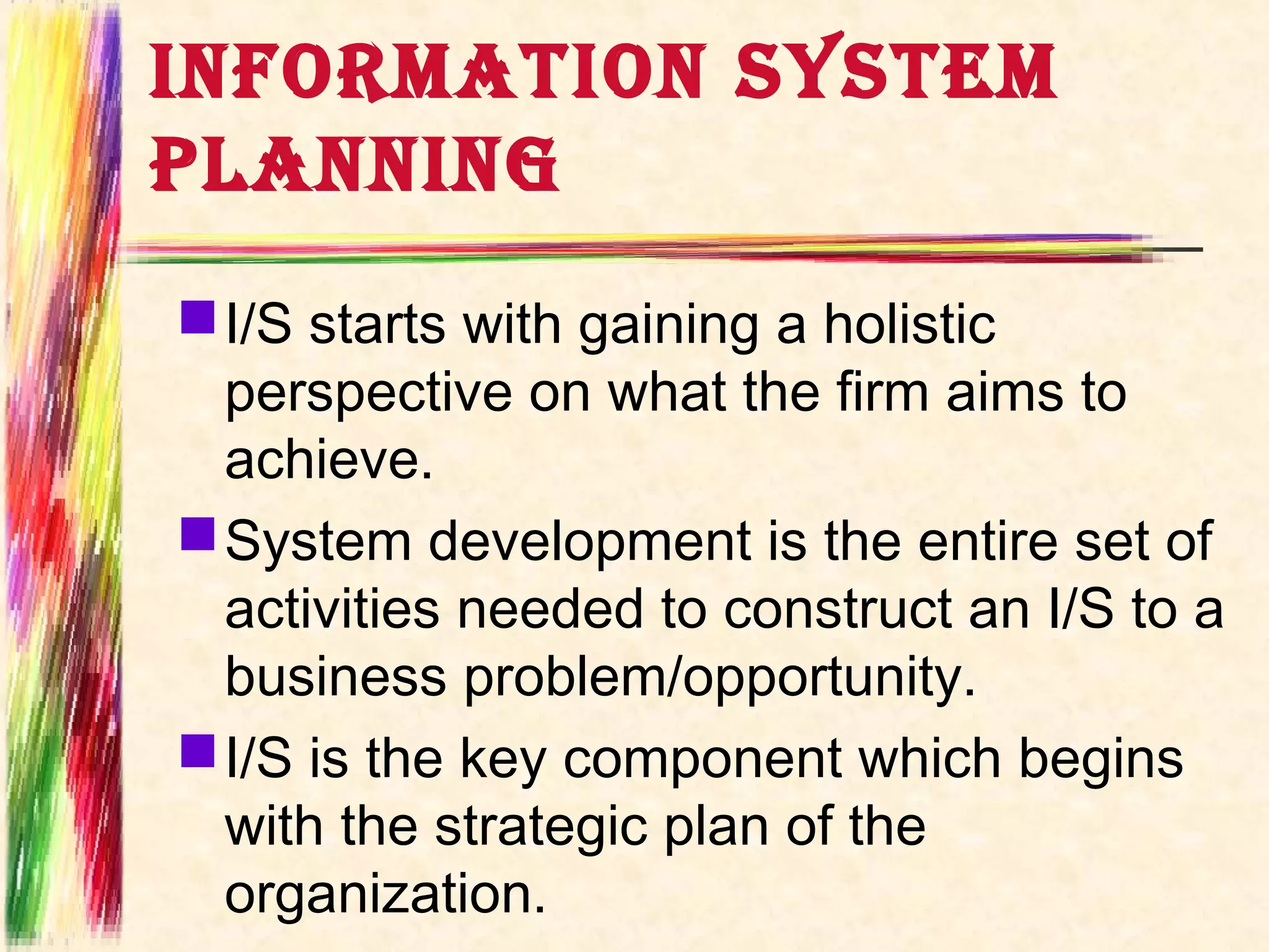 INFORMATION SYSTEM
PLANNING
 I/S starts with gaining a holistic
  perspective on what the firm aims to
  achieve.
 System development is the entire set of
  activities needed to construct an I/S to a
  business problem/opportunity.
 I/S is the key component which begins
  with the strategic plan of the
  organization.
 