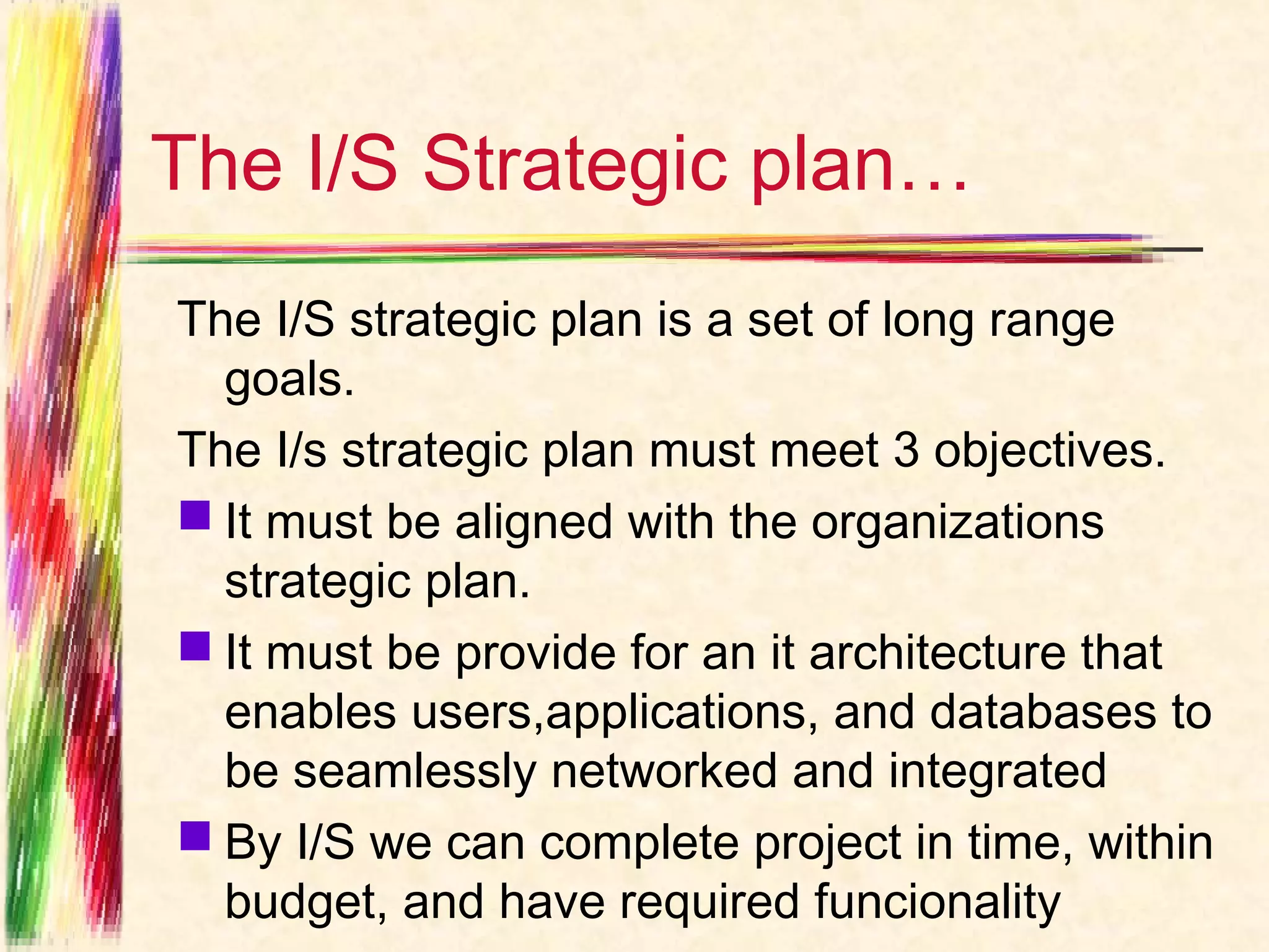 The I/S Strategic plan…
The I/S strategic plan is a set of long range
  goals.
The I/s strategic plan must meet 3 objectives.
 It must be aligned with the organizations
  strategic plan.
 It must be provide for an it architecture that
  enables users,applications, and databases to
  be seamlessly networked and integrated
 By I/S we can complete project in time, within
  budget, and have required funcionality
 